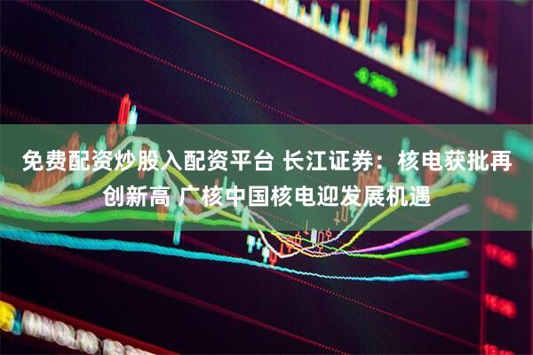 免费配资炒股入配资平台 长江证券：核电获批再创新高 广核中国核电迎发展机遇