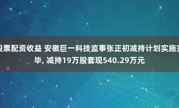 股票配资收益 安徽巨一科技监事张正初减持计划实施完毕, 减持19万股套现540.29万元