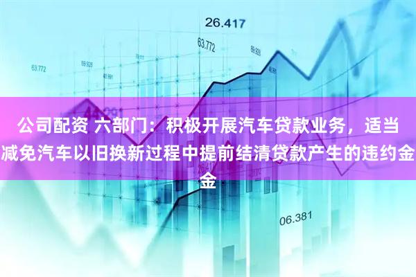 公司配资 六部门：积极开展汽车贷款业务，适当减免汽车以旧换新过程中提前结清贷款产生的违约金