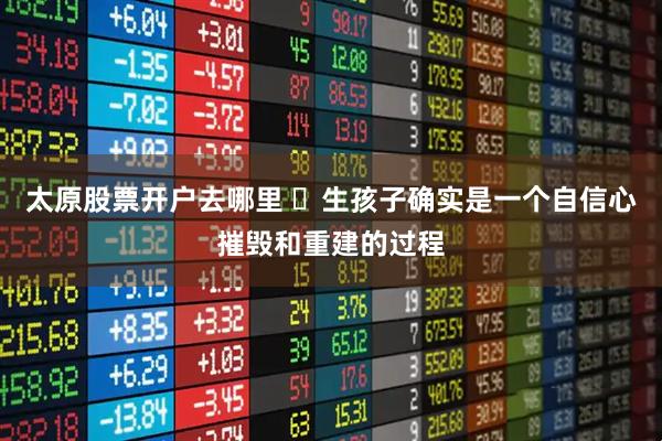 太原股票开户去哪里 ‌生孩子确实是一个自信心摧毁和重建的过程