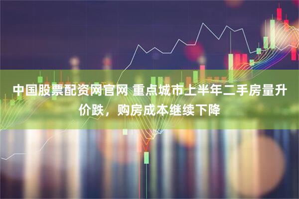 中国股票配资网官网 重点城市上半年二手房量升价跌，购房成本继续下降