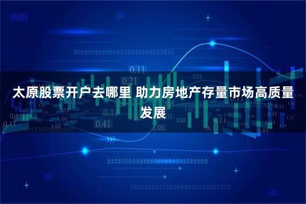 太原股票开户去哪里 助力房地产存量市场高质量发展