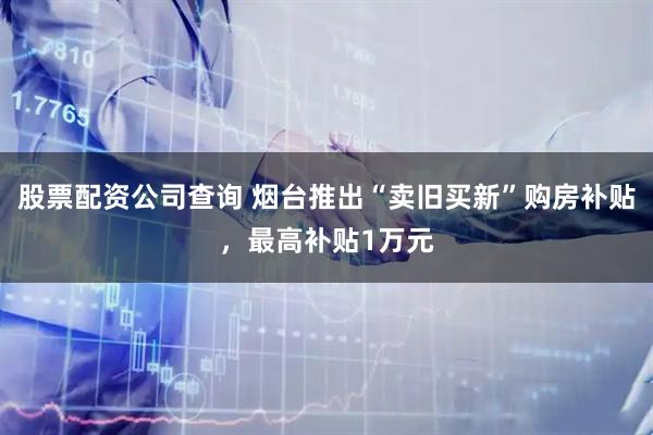 股票配资公司查询 烟台推出“卖旧买新”购房补贴，最高补贴1万元
