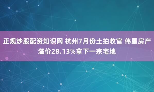 正规炒股配资知识网 杭州7月份土拍收官 伟星房产溢价28.13%拿下一宗宅地