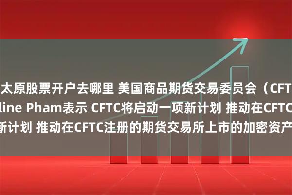太原股票开户去哪里 美国商品期货交易委员会（CFTC）代理主席Caroline Pham表示 CFTC将启动一项新计划 推动在CFTC注册的期货交易所上市的加密资产现货合约交易