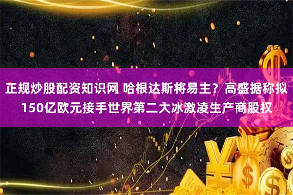 正规炒股配资知识网 哈根达斯将易主？高盛据称拟150亿欧元接手世界第二大冰激凌生产商股权