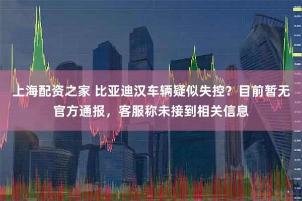 上海配资之家 比亚迪汉车辆疑似失控？目前暂无官方通报，客服称未接到相关信息