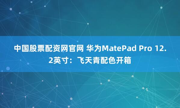 中国股票配资网官网 华为MatePad Pro 12.2英寸：飞天青配色开箱