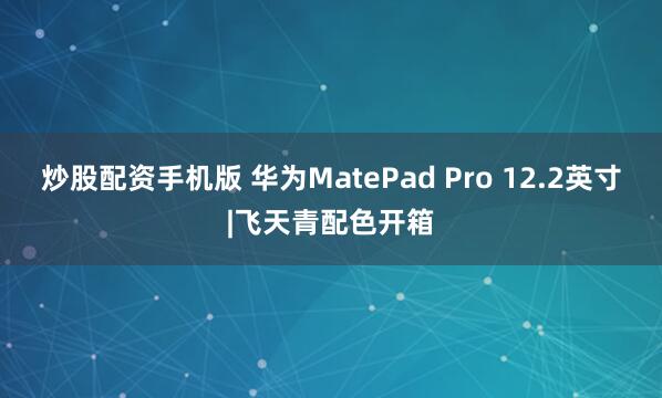 炒股配资手机版 华为MatePad Pro 12.2英寸|飞天青配色开箱
