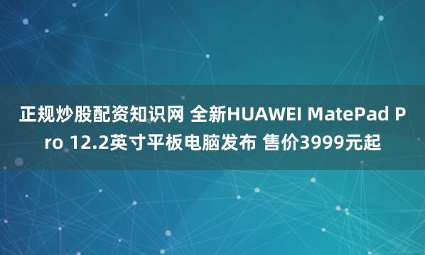 正规炒股配资知识网 全新HUAWEI MatePad Pro 12.2英寸平板电脑发布 售价3999元起