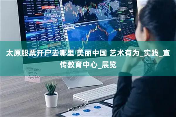 太原股票开户去哪里 美丽中国 艺术有为_实践_宣传教育中心_展览