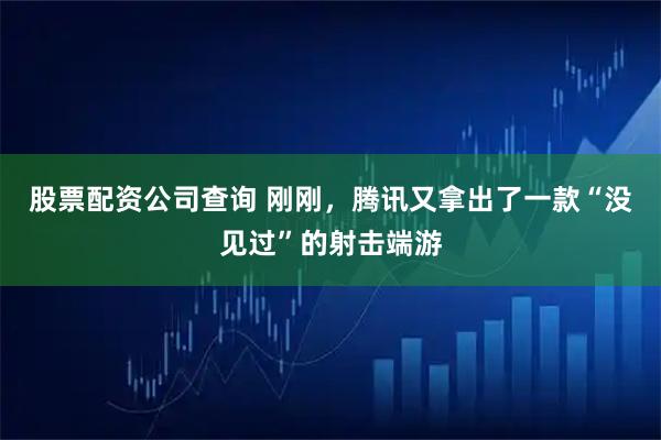 股票配资公司查询 刚刚，腾讯又拿出了一款“没见过”的射击端游