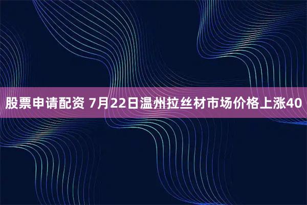 股票申请配资 7月22日温州拉丝材市场价格上涨40