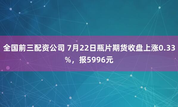 全国前三配资公司 7月22日瓶片期货收盘上涨0.33%，报5996元