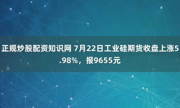 正规炒股配资知识网 7月22日工业硅期货收盘上涨5.98%，报9655元