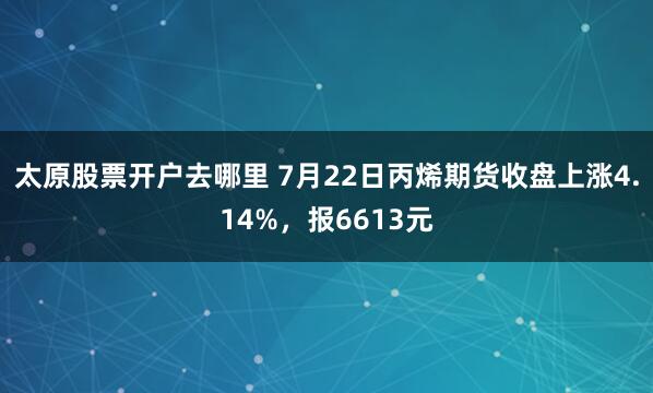 太原股票开户去哪里 7月22日丙烯期货收盘上涨4.14%，报6613元