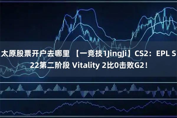 太原股票开户去哪里 【一竞技1JingJi】CS2：EPL S22第二阶段 Vitality 2比0击败G2！