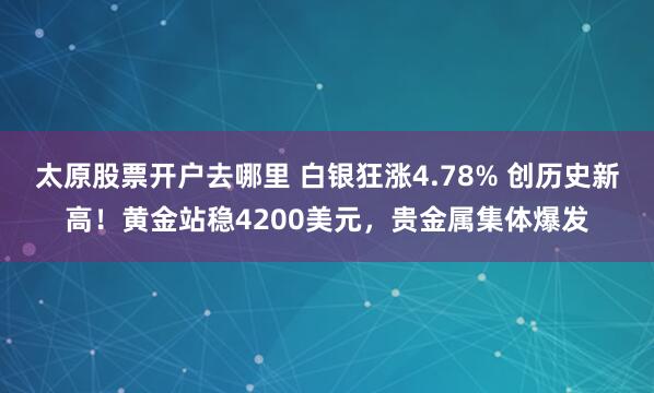 太原股票开户去哪里 白银狂涨4.78% 创历史新高！黄金站稳4200美元，贵金属集体爆发